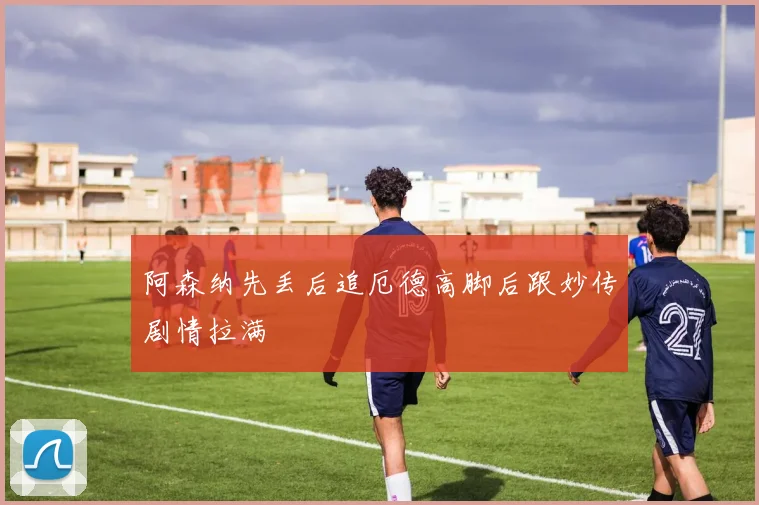 阿森纳先丢后追厄德高脚后跟妙传剧情拉满