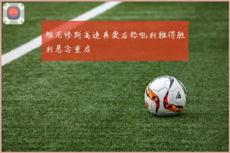 维尼修斯高速奔袭后怒吼利雅得胜利悬念重启