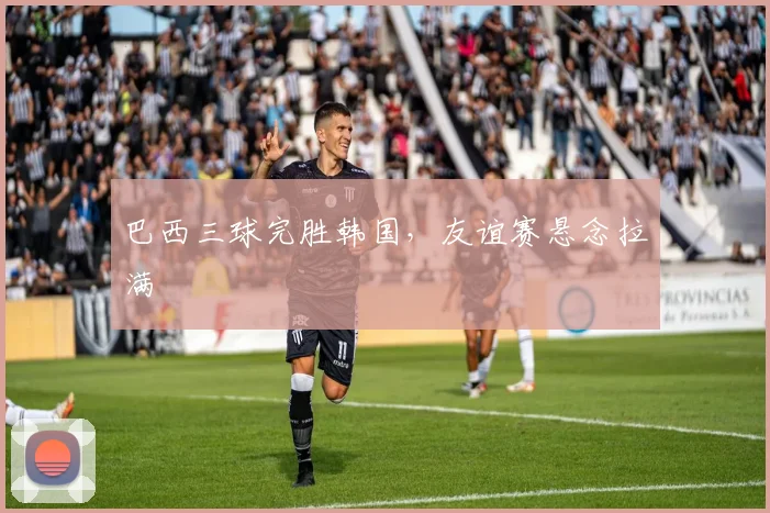 巴西三球完胜韩国，友谊赛悬念拉满