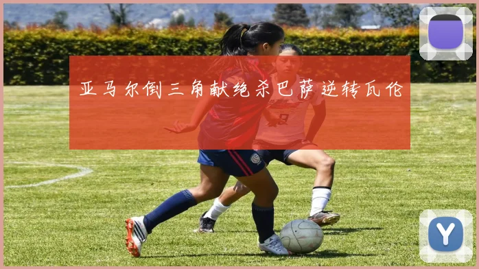 亚马尔倒三角献绝杀巴萨逆转瓦伦