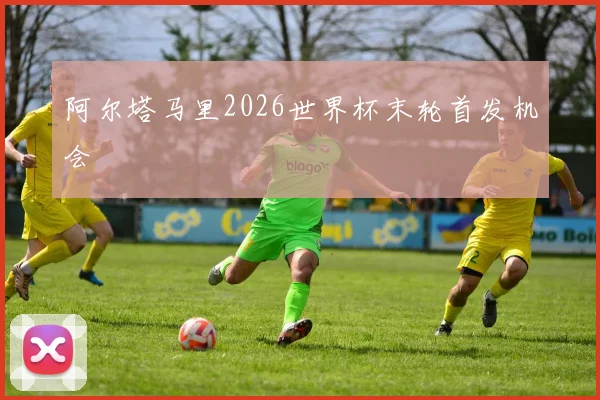 阿尔塔马里2026世界杯末轮首发机会