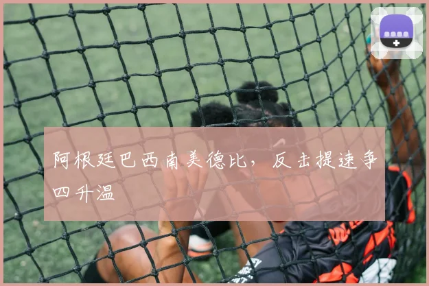 阿根廷巴西南美德比，反击提速争四升温