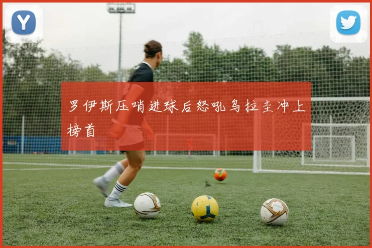 罗伊斯压哨进球后怒吼乌拉圭冲上榜首