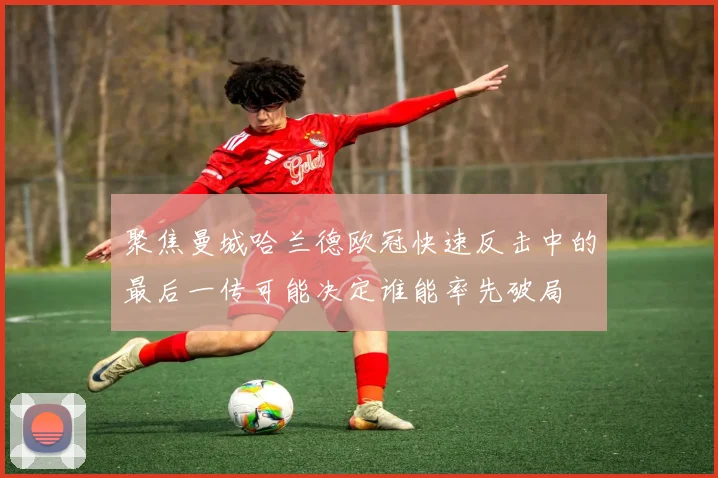聚焦曼城哈兰德欧冠快速反击中的最后一传可能决定谁能率先破局