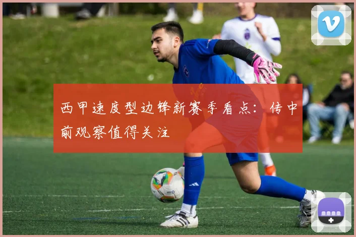 西甲速度型边锋新赛季看点:传中前观察值得关注