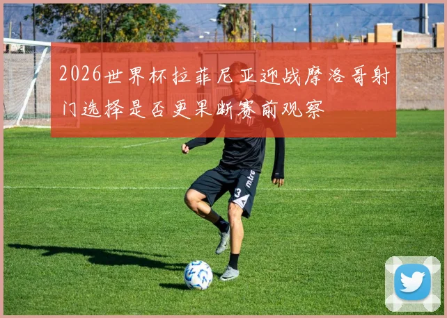 2026世界杯拉菲尼亚迎战摩洛哥射门选择是否更果断赛前观察