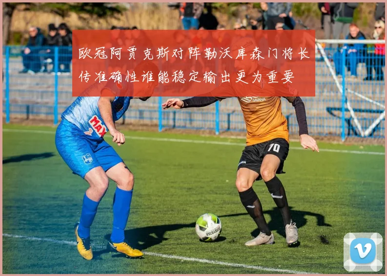 欧冠阿贾克斯对阵勒沃库森门将长传准确性谁能稳定输出更为重要