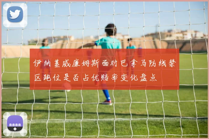 伊纳基威廉姆斯面对巴拿马防线禁区跑位是否占优赔率变化盘点