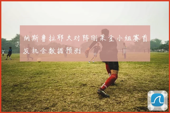 纳斯鲁拉耶夫对阵刚果金小组赛首发机会数据预测