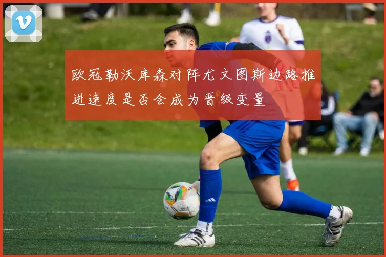 欧冠勒沃库森对阵尤文图斯边路推进速度是否会成为晋级变量