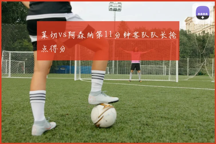 莱切vs阿森纳第11分钟客队队长抢点得分