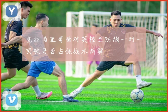 克拉马里奇面对英格兰防线一对一突破是否占优战术拆解