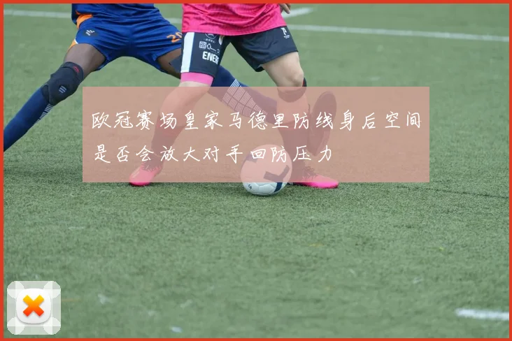 欧冠赛场皇家马德里防线身后空间是否会放大对手回防压力