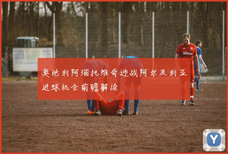 奥地利阿瑙托维奇迎战阿尔及利亚进球机会前瞻解读