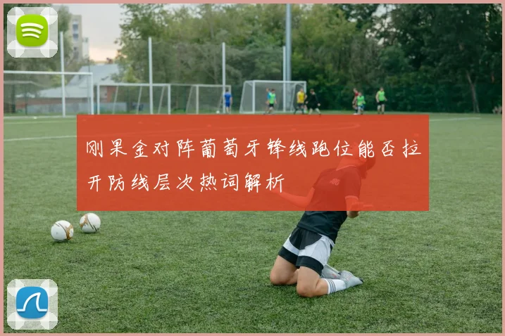 刚果金对阵葡萄牙锋线跑位能否拉开防线层次热词解析