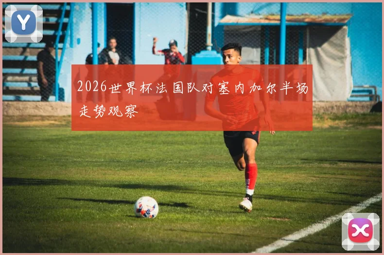 2026世界杯法国队对塞内加尔半场走势观察