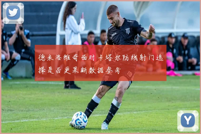 德米洛维奇面对卡塔尔防线射门选择是否更果断数据参考