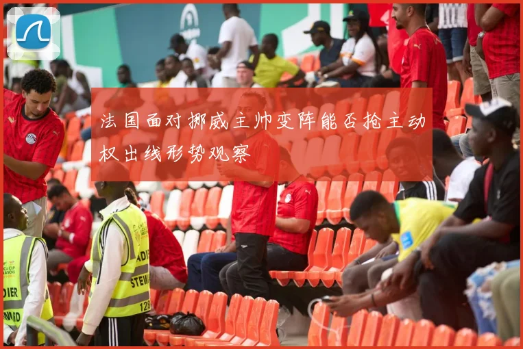 法国面对挪威主帅变阵能否抢主动权出线形势观察