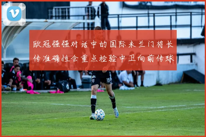 欧冠强强对话中的国际米兰门将长传准确性会重点检验中卫向前传球