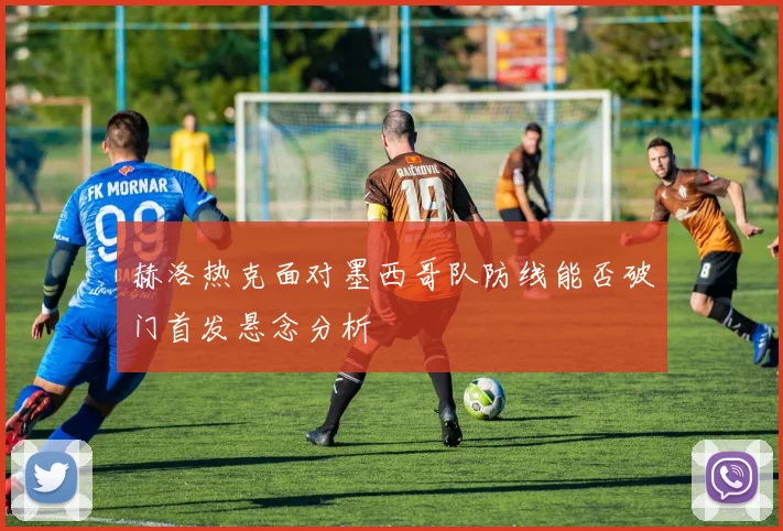 赫洛热克面对墨西哥队防线能否破门首发悬念分析