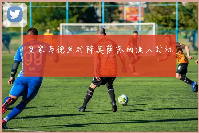 皇家马德里对阵奥萨苏纳换人时机
