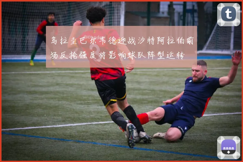 乌拉圭巴尔韦德迎战沙特阿拉伯前场反抢强度将影响球队阵型运转