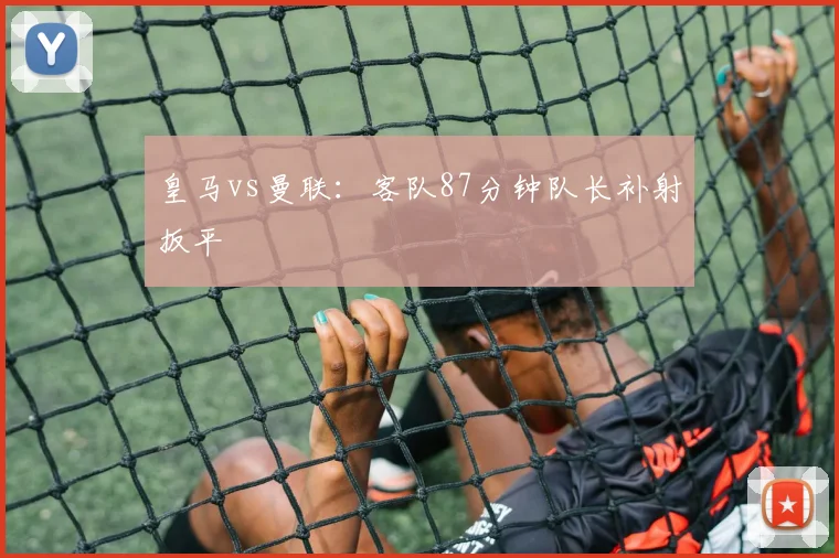 皇马vs曼联：客队87分钟队长补射扳平