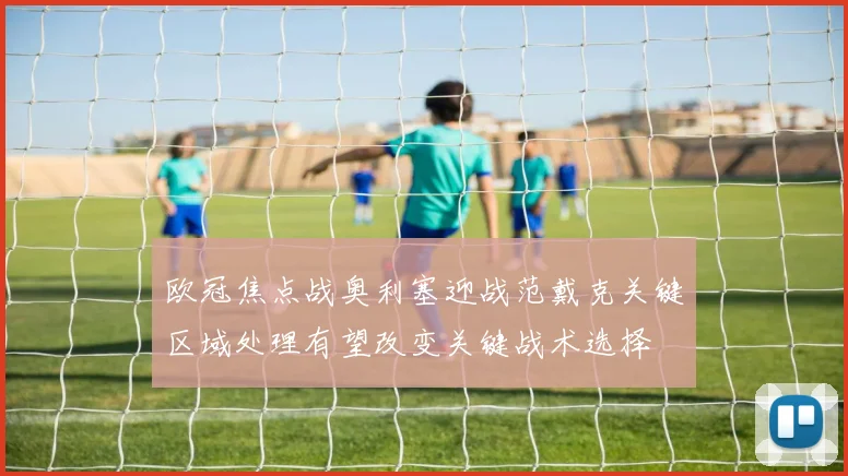 欧冠焦点战奥利塞迎战范戴克关键区域处理有望改变关键战术选择